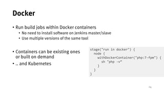 24
Docker
• Run build jobs within Docker containers
• No need to install software on Jenkins master/slave
• Use multiple versions of the same tool
• Containers can be existing ones
or built on demand
• .. and Kubernetes
stage("run in docker") {
node {
withDockerContainer("php:7-fpm") {
sh "php -v”
}
}
}
 