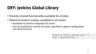 29
DRY: Jenkins Global Library
• Provides shared functionality available for all jobs
• Stored on Jenkins master, available to all slaves
• Available via Jenkins-integrated Git server
• Can be loaded from remote Git repos, specified in global configuration
and Jenkinsfile
@Library("https://github.com/..")
node { deployToProd() }
 