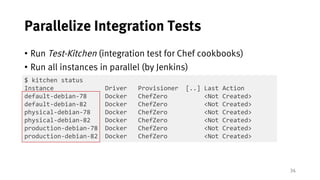 34
Parallelize Integration Tests
• Run Test-Kitchen (integration test for Chef cookbooks)
• Run all instances in parallel (by Jenkins)
$ kitchen status
Instance Driver Provisioner [..] Last Action
default-debian-78 Docker ChefZero <Not Created>
default-debian-82 Docker ChefZero <Not Created>
physical-debian-78 Docker ChefZero <Not Created>
physical-debian-82 Docker ChefZero <Not Created>
production-debian-78 Docker ChefZero <Not Created>
production-debian-82 Docker ChefZero <Not Created>
 