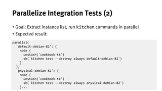 35
Parallelize Integration Tests (2)
• Goal: Extract instance list, run kitchen commands in parallel
• Expected result:
parallel(
'default-debian-82': {
node {
unstash('cookbook-tk')
sh('kitchen test --destroy always default-debian-82')
}
},
'physical-debian-82': {
node {
unstash('cookbook-tk')
sh('kitchen test --destroy always physical-debian-82')
}...
 
