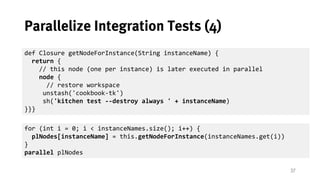 37
Parallelize Integration Tests (4)
def Closure getNodeForInstance(String instanceName) {
return {
// this node (one per instance) is later executed in parallel
node {
// restore workspace
unstash('cookbook-tk')
sh('kitchen test --destroy always ' + instanceName)
}}}
for (int i = 0; i < instanceNames.size(); i++) {
def instanceName = instanceNames.get(i)
plNodes[instanceName] = this.getNodeForInstance(instanceName)
}
parallel plNodes
 