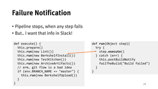 38
Failure Notification
• Pipeline stops, when any step fails
• But.. I want that info in Slack!
def run(Object step){
try {
step.execute()
} catch (err) {
this.postBuildNotify
failTheBuild("Build failed")
}
}
def execute() {
this.prepare()
this.run(new Lint())
this.run(new BerkshelfInstall())
this.run(new TestKitchen())
this.run(new ArchiveArtifacts())
// erm… git flow is a bad idea
if (env.BRANCH_NAME == "master") {
this.run(new BerkshelfUpload())
}
}
 