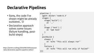 43
Declarative Pipelines
• Sorry, the code I’ve
shown might be already
outdated.. J
• Declarative approach
solves some issues
(failure handling, post-
build steps)
pipeline {
agent docker:'node:6.3'
stages {
stage('build') {
sh '..'
}
stage ('test') {
sh 'npm test'
}
}
postBuild {
always {
sh 'echo "This will always run"'
}
failure {
sh 'echo "This will run only if failed"'
}}}
https://jenkins.io/blog/2016/09/19/blueocean
-beta-declarative-pipeline-pipeline-editor/
 