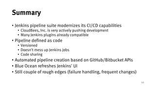 44
Summary
• Jenkins pipeline suite modernizes its CI/CD capabilities
• CloudBees, Inc. is very actively pushing development
• Many Jenkins plugins already compatible
• Pipeline defined as code
• Versioned
• Doesn't mess up Jenkins jobs
• Code sharing
• Automated pipeline creation based on GitHub/Bitbucket APIs
• Blue Ocean refreshes Jenkins' UI
• Still couple of rough edges (failure handling, frequent changes)
 