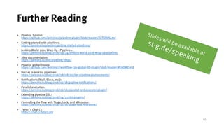 45
Further Reading
• Pipeline Tutorial:
https://github.com/jenkinsci/pipeline-plugin/blob/master/TUTORIAL.md
• Getting started with pipelines:
https://jenkins.io/pipeline/getting-started-pipelines/
• Jenkins World 2016 Wrap Up - Pipelines:
https://jenkins.io/blog/2016/09/24/jenkins-world-2016-wrap-up-pipeline/
• Step documentation:
https://jenkins.io/doc/pipeline/steps/
• Pipeline global library:
https://github.com/jenkinsci/workflow-cps-global-lib-plugin/blob/master/README.md
• Docker in Jenkins pipelines:
https://jenkins.io/blog/2016/08/08/docker-pipeline-environments/
• Notifications (Mail, Slack, etc.):
https://jenkins.io/blog/2016/07/18/pipline-notifications/
• Parallel execution:
https://jenkins.io/blog/2016/06/16/parallel-test-executor-plugin/
• Extending pipeline DSL:
https://jenkins.io/blog/2016/04/21/dsl-plugins/
• Controlling the Flow with Stage, Lock, and Milestone:
https://jenkins.io/blog/2016/10/16/stage-lock-milestone/
• TYPO3's Chef CI:
https://chef-ci.typo3.org
 
