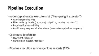 17
Pipeline Execution
• node step allocates executor slot (“heavyweight executor”)
• As other Jenkins jobs
• Filter node by labels (i.e. node('php7'), node('master'))
• Required for heavy lifting
• Avoid many sequential allocations (slows down pipeline progress)
• Code outside of node
• Flyweight executor
• Running on master, "for free”
• Pipeline execution survives Jenkins restarts (CPS)
 