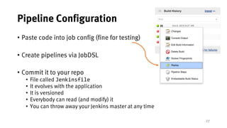 27
Pipeline Configuration
• Paste code into job config (fine for testing)
• Create pipelines via JobDSL
• Commit it to your repo
• File called Jenkinsfile
• It evolves with the application
• It is versioned
• Everybody can read (and modify) it
• You can throw away your Jenkins master at any time
 