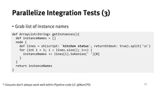 36
Parallelize Integration Tests (3)
• Grab list of instance names
def ArrayList<String> getInstances(){
def instanceNames = []
node {
def lines = sh(script: 'kitchen status', returnStdout: true).split('n')
for (int i = 1; i < lines.size(); i++) {
instanceNames << lines[i].tokenize(' ')[0]
}
}
return instanceNames
}
* Closures don’t always work well within Pipeline code (cf. @NonCPS)
 