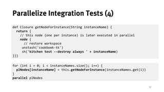 37
Parallelize Integration Tests (4)
def Closure getNodeForInstance(String instanceName) {
return {
// this node (one per ...