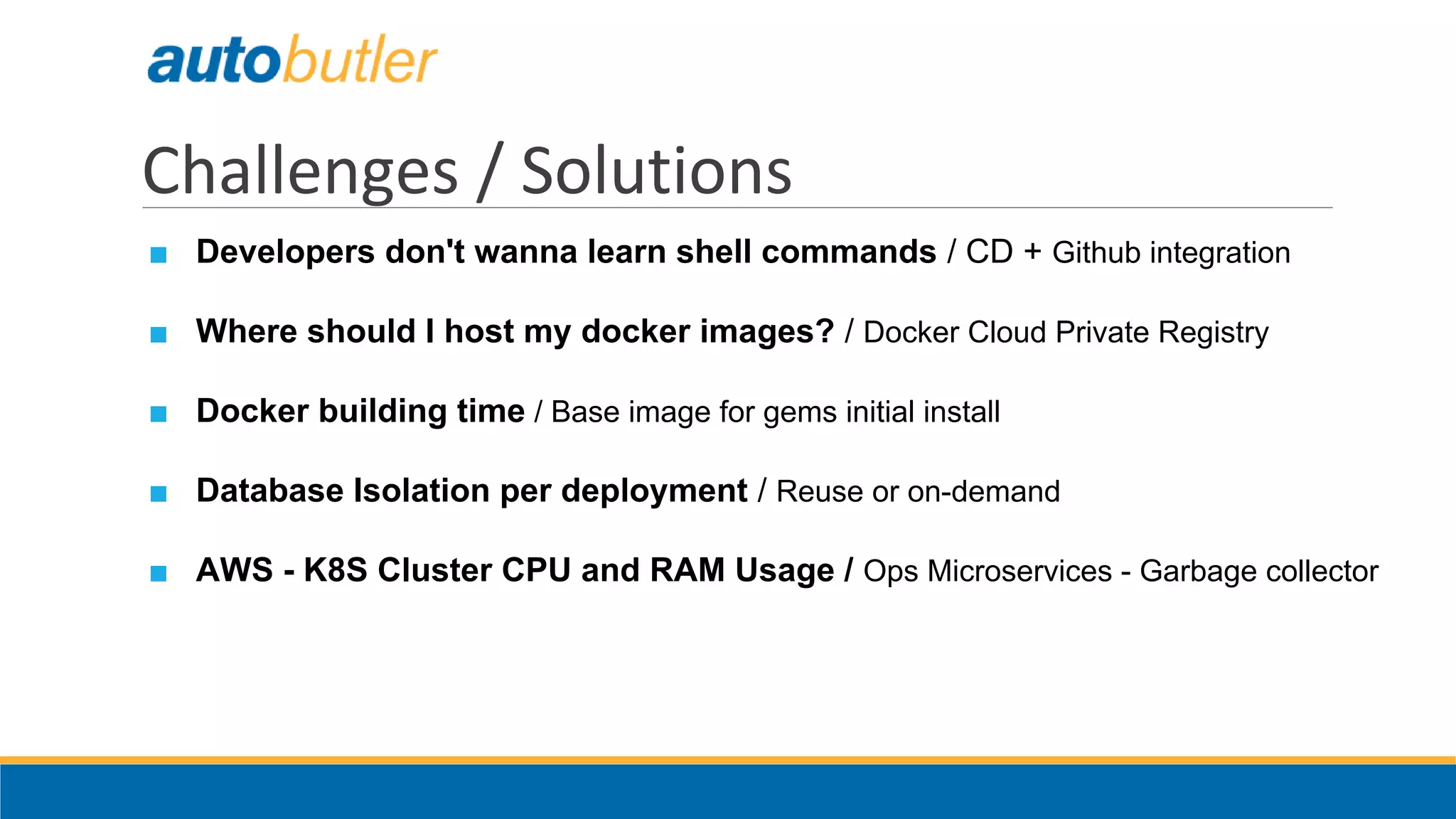Challenges / Solutions
■ Developers don't wanna learn shell commands / CD + Github integration
■ Where should I host my docker images? / Docker Cloud Private Registry
■ Docker building time / Base image for gems initial install
■ Database Isolation per deployment / Reuse or on-demand
■ AWS - K8S Cluster CPU and RAM Usage / Ops Microservices - Garbage collector
 