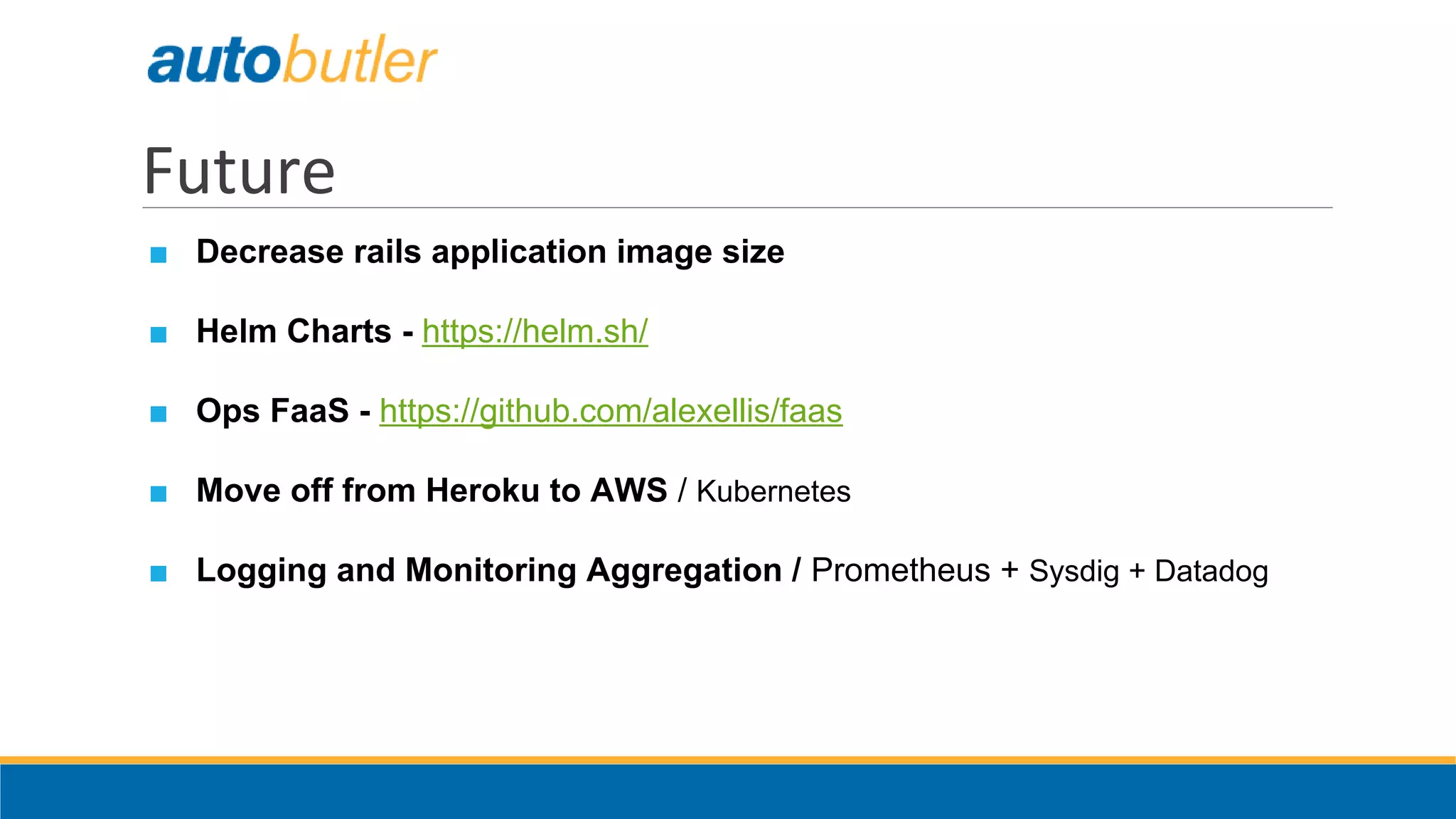 Future
■ Decrease rails application image size
■ Helm Charts - https://helm.sh/
■ Ops FaaS - https://github.com/alexellis/faas
■ Move off from Heroku to AWS / Kubernetes
■ Logging and Monitoring Aggregation / Prometheus + Sysdig + Datadog
 