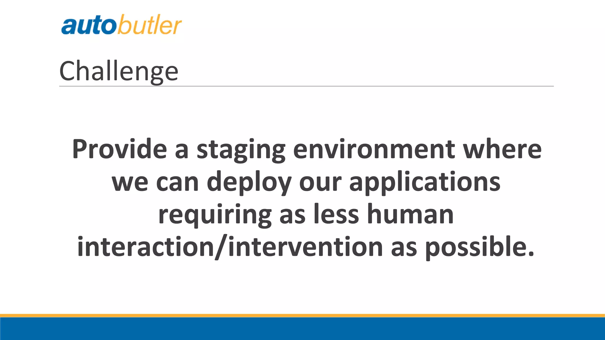 Challenge
Provide a staging environment where
we can deploy our applications
requiring as less human
interaction/intervention as possible.
 