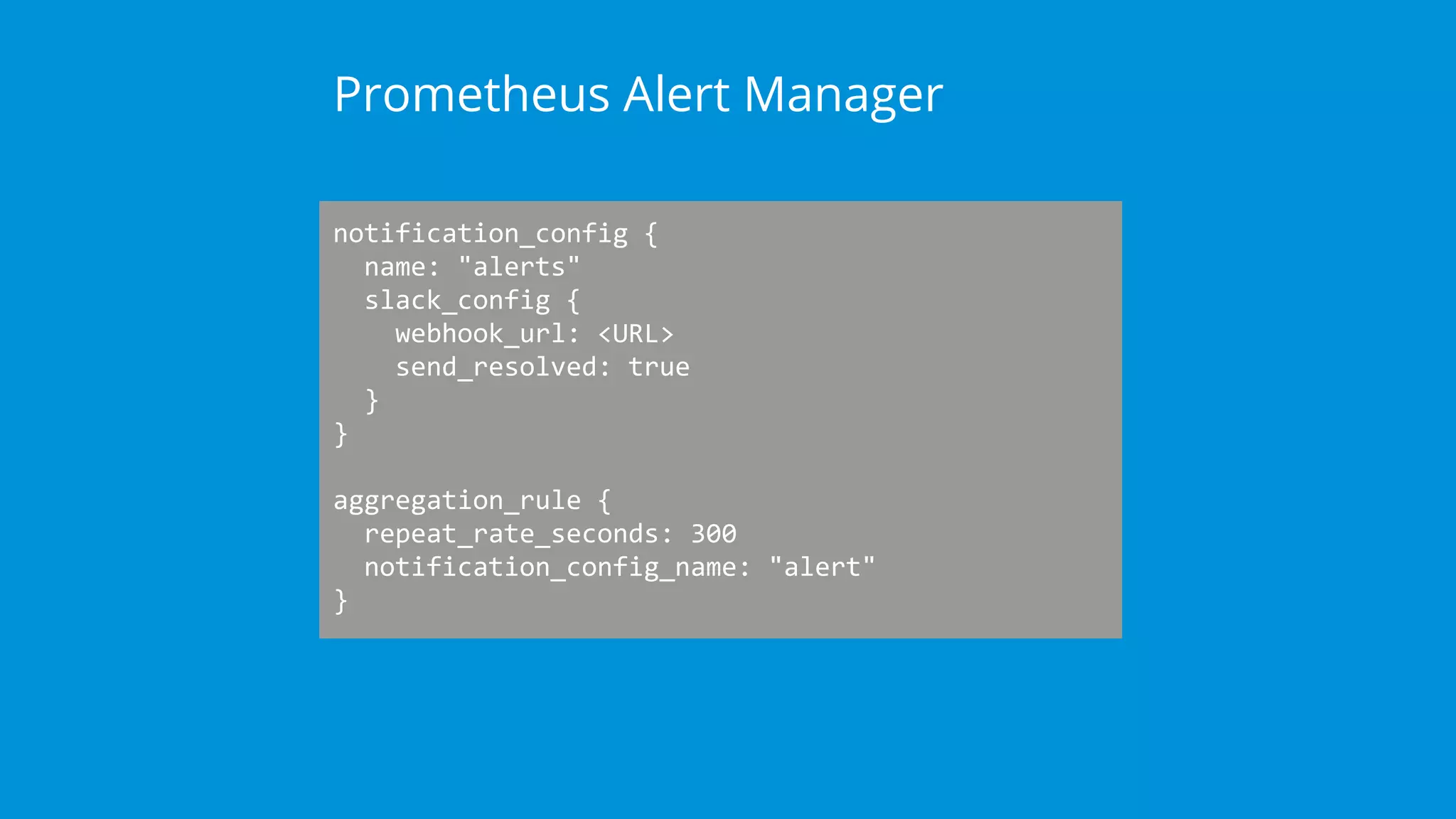 notification_config {
name: "alerts"
slack_config {
webhook_url: <URL>
send_resolved: true
}
}
aggregation_rule {
repeat_rate_seconds: 300
notification_config_name: "alert"
}
Prometheus Alert Manager
 