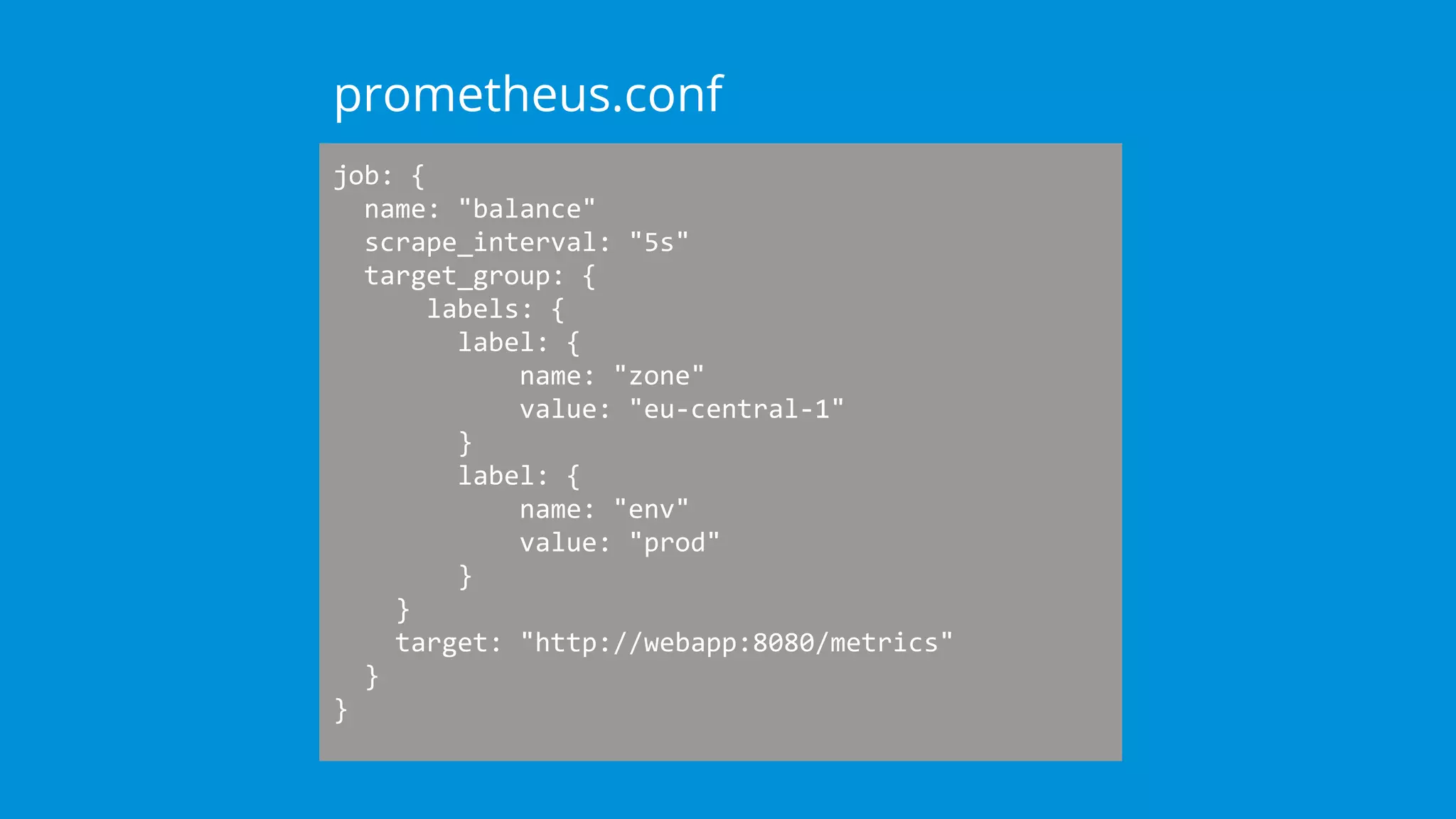 job: {
name: "balance"
scrape_interval: "5s"
target_group: {
labels: {
label: {
name: "zone"
value: "eu-central-1"
}
label: {
name: "env"
value: "prod"
}
}
target: "http://webapp:8080/metrics"
}
}
prometheus.conf
 