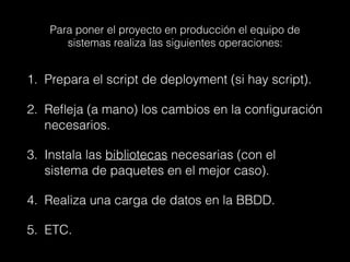Para poner el proyecto en producción el equipo de
sistemas realiza las siguientes operaciones:
1. Prepara el script de deployment (si hay script).
2. Reﬂeja (a mano) los cambios en la conﬁguración
necesarios.
3. Instala las bibliotecas necesarias (con el
sistema de paquetes en el mejor caso).
4. Realiza una carga de datos en la BBDD.
5. ETC.
 