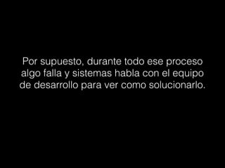 Por supuesto, durante todo ese proceso
algo falla y sistemas habla con el equipo
de desarrollo para ver como solucionarlo.
 
