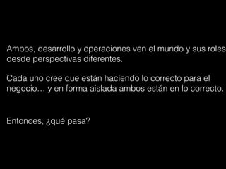 Ambos, desarrollo y operaciones ven el mundo y sus roles
desde perspectivas diferentes.
Cada uno cree que están haciendo lo correcto para el
negocio… y en forma aislada ambos están en lo correcto.
Entonces, ¿qué pasa?
 