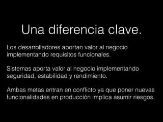 Una diferencia clave.
Los desarrolladores aportan valor al negocio
implementando requisitos funcionales.
Sistemas aporta valor al negocio implementando
seguridad, estabilidad y rendimiento.
Ambas metas entran en conﬂicto ya que poner nuevas
funcionalidades en producción implica asumir riesgos.
 