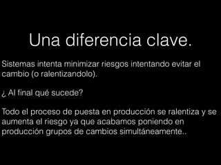 Una diferencia clave.
Sistemas intenta minimizar riesgos intentando evitar el
cambio (o ralentizandolo).
¿ Al ﬁnal qué sucede?
Todo el proceso de puesta en producción se ralentiza y se
aumenta el riesgo ya que acabamos poniendo en
producción grupos de cambios simultáneamente..
 