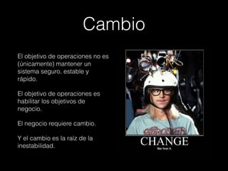 El objetivo de operaciones no es
(únicamente) mantener un
sistema seguro, estable y
rápido.
El objetivo de operaciones es
habilitar los objetivos de
negocio.
El negocio requiere cambio.
Y el cambio es la raíz de la
inestabilidad.
Cambio
 