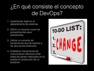 ¿En qué consiste el concepto
de DevOps? 
1. Implementar Agile en el
departamento de sistemas.
2. Deﬁnir un conjunto nuevo de
procedimientos para
operaciones.
3. Utilizar un conjunto de
herramientas que de soporte a
los dos puntos anteriores.
4. Establecer mecanismos de
comunicación efectivos entre
todas las partes implicadas en la
puesta en producción de un
producto.
 