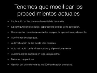 Tenemos que modiﬁcar los
procedimientos actuales
• Implicación en las primeras fases del de desarrollo.
• La conﬁguración es código, separado del código de la aplicación.
• Herramientas consistentes entre los equipos de operaciones y desarrollo.
• Administración abstracta.
• Automatización de los builds y las releases.
• Automatización de la infraestructura y el provisionamiento.
• Auditoría de los cambios en toda la plataforma.
• Métricas compartidas.
• Gestión del ciclo de vida de los SO.Planiﬁcación de stacks.
 