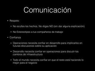 Comunicación
• Respeto:
• No ocultes los hechos. No digas NO (sin dar alguna explicación)
• No Estereotipes a tus compañeros de trabajo
• Conﬁanza
• Operaciones necesita conﬁar en desarrollo para implicarlos en
futuras discusiones sobre su aplicación
• Desarrollo necesita conﬁar en operaciones para discutir los
cambios de infraestructura
• Todo el mundo necesita conﬁar en que el resto está haciendo lo
mejor para el negocio
 