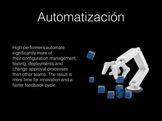 Automatización
High performers automate
signiﬁcantly more of 
their conﬁguration management,
testing, deployments and
change approval processes
than other teams. The result is
more time for innovation and a
faster feedback cycle.
 