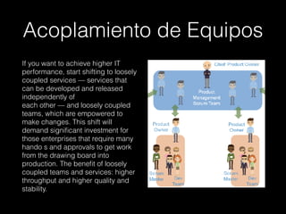 Acoplamiento de Equipos
If you want to achieve higher IT
performance, start shifting to loosely
coupled services — services that
can be developed and released
independently of 
each other — and loosely coupled
teams, which are empowered to
make changes. This shift will
demand signiﬁcant investment for
those enterprises that require many
hando s and approvals to get work
from the drawing board into
production. The beneﬁt of loosely
coupled teams and services: higher
throughput and higher quality and
stability.
 