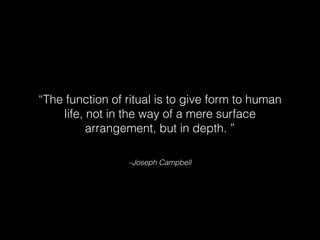 –Joseph Campbell
“The function of ritual is to give form to human
life, not in the way of a mere surface
arrangement, but in depth. ”
 