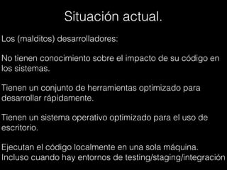 Situación actual.
Los (malditos) desarrolladores:
No tienen conocimiento sobre el impacto de su código en
los sistemas.
Tienen un conjunto de herramientas optimizado para
desarrollar rápidamente.
Tienen un sistema operativo optimizado para el uso de
escritorio.
Ejecutan el código localmente en una sola máquina.
Incluso cuando hay entornos de testing/staging/integración
 