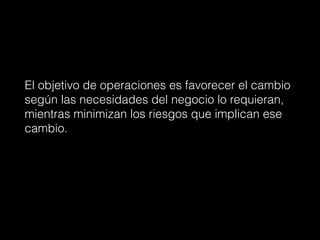 El objetivo de operaciones es favorecer el cambio
según las necesidades del negocio lo requieran,
mientras minimizan los riesgos que implican ese
cambio.
 
 