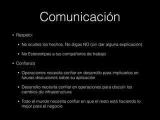 Comunicación
• Respeto:
• No ocultes los hechos. No digas NO (sin dar alguna explicación)
• No Estereotipes a tus compañeros de trabajo
• Confianza
• Operaciones necesita confiar en desarrollo para implicarlos en
futuras discusiones sobre su aplicación
• Desarrollo necesita confiar en operaciones para discutir los
cambios de infraestructura
• Todo el mundo necesita confiar en que el resto está haciendo lo
mejor para el negocio
 