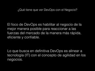 ¿Qué tiene que ver DevOps con el Negocio?
El foco de DevOps es habilitar al negocio de la
mejor manera posible para reaccionar a las
fuerzas del mercado de la manera más rápida,
eficiente y confiable.
Lo que busca en definitiva DevOps es alinear a
tecnología (IT) con el concepto de agilidad en los
negocios.
 