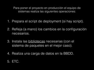 Para poner el proyecto en producción el equipo de
sistemas realiza las siguientes operaciones:
1. Prepara el script de deployment (si hay script).
2. Refleja (a mano) los cambios en la configuración
necesarios.
3. Instala las bibliotecas necesarias (con el
sistema de paquetes en el mejor caso).
4. Realiza una carga de datos en la BBDD.
5. ETC.
 