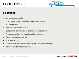 20.10.2015Seite 10
FDS
Karsten Gaebert, Helmut Strasser
Features
• Verwaltungsportal für:
• > 10.000 Produktuploads + Aktualisierungen
• 1800 eBooks
• Rest-API für Downloadlinks
• Geschützte Downloadlinks (Klickzahl und Laufzeit)
• Freigabeworkflow für neue Produktversionen
• Skalierung bei Lastspitzen
• Echtzeittracking
• Installations- und Aktualisierungstests für neue Uploads
• Personalisierte Wasserzeichen
 