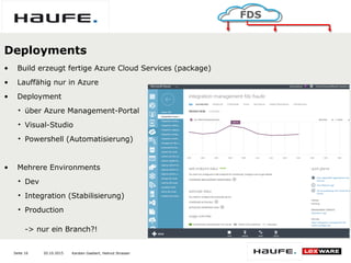 20.10.2015Seite 16
FDS
Karsten Gaebert, Helmut Strasser
Deployments
• Build erzeugt fertige Azure Cloud Services (package)
• Lauffähig nur in Azure
• Deployment
• über Azure Management-Portal
• Visual-Studio
• Powershell (Automatisierung)
• Mehrere Environments
• Dev
• Integration (Stabilisierung)
• Production
-> nur ein Branch?!
 