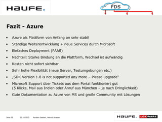20.10.2015Seite 20
FDS
Karsten Gaebert, Helmut Strasser
Fazit - Azure
• Azure als Plattform von Anfang an sehr stabil
• Ständige Weiterentwicklung + neue Services durch Microsoft
• Einfaches Deployment (PAAS)
• Nachteil: Starke Bindung an die Plattform, Wechsel ist aufwändig
• Kosten nicht sofort sichtbar
• Sehr hohe Flexibilität (neue Server, Testumgebungen etc.)
• „SDK Version 1.8 is not supported any more – Please upgrade“
• Microsoft Support über Tickets aus dem Portal funktioniert gut
(5 Klicks, Mail aus Indien oder Anruf aus München – je nach Dringlichkeit)
• Gute Dokumentation zu Azure von MS und große Community mit Lösungen
 