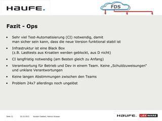 20.10.2015Seite 22
FDS
Karsten Gaebert, Helmut Strasser
Fazit - Ops
• Sehr viel Test-Automatisierung (CI) notwendig, damit
man sicher sein kann, dass die neue Version funktional stabil ist
• Infrastruktur ist eine Black Box
(z.B. Lasttests aus Kroatien werden geblockt, aus D nicht)
• CI langfristig notwendig (am Besten gleich zu Anfang)
• Verantwortung für Betrieb und Dev in einem Team. Keine „Schuldzuweisungen“
und unklare Verantwortungen
• Keine langen Abstimmungen zwischen den Teams
• Problem 24x7 allerdings noch ungelöst
 