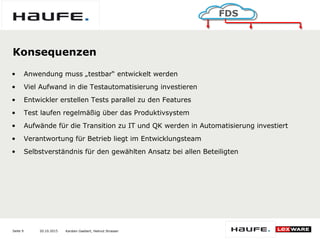 20.10.2015Seite 9
FDS
Karsten Gaebert, Helmut Strasser
Konsequenzen
• Anwendung muss „testbar“ entwickelt werden
• Viel Aufwand in die Testautomatisierung investieren
• Entwickler erstellen Tests parallel zu den Features
• Test laufen regelmäßig über das Produktivsystem
• Aufwände für die Transition zu IT und QK werden in Automatisierung investiert
• Verantwortung für Betrieb liegt im Entwicklungsteam
• Selbstverständnis für den gewählten Ansatz bei allen Beteiligten
 