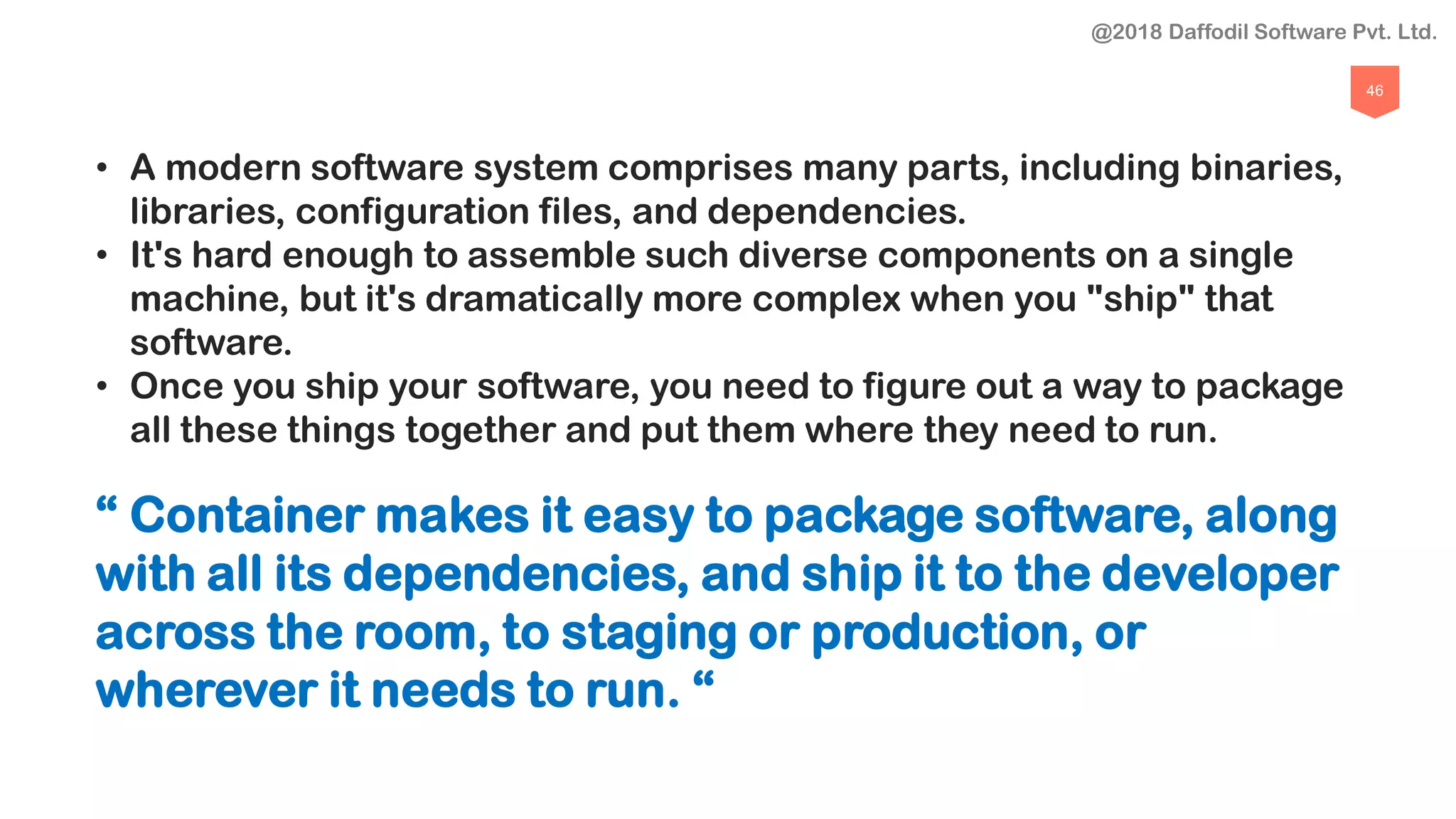 46
• A modern software system comprises many parts, including binaries,
libraries, configuration files, and dependencies.
• It's hard enough to assemble such diverse components on a single
machine, but it's dramatically more complex when you "ship" that
software.
• Once you ship your software, you need to figure out a way to package
all these things together and put them where they need to run.
“ Container makes it easy to package software, along
with all its dependencies, and ship it to the developer
across the room, to staging or production, or
wherever it needs to run. “
@2018 Daffodil Software Pvt. Ltd.
 
