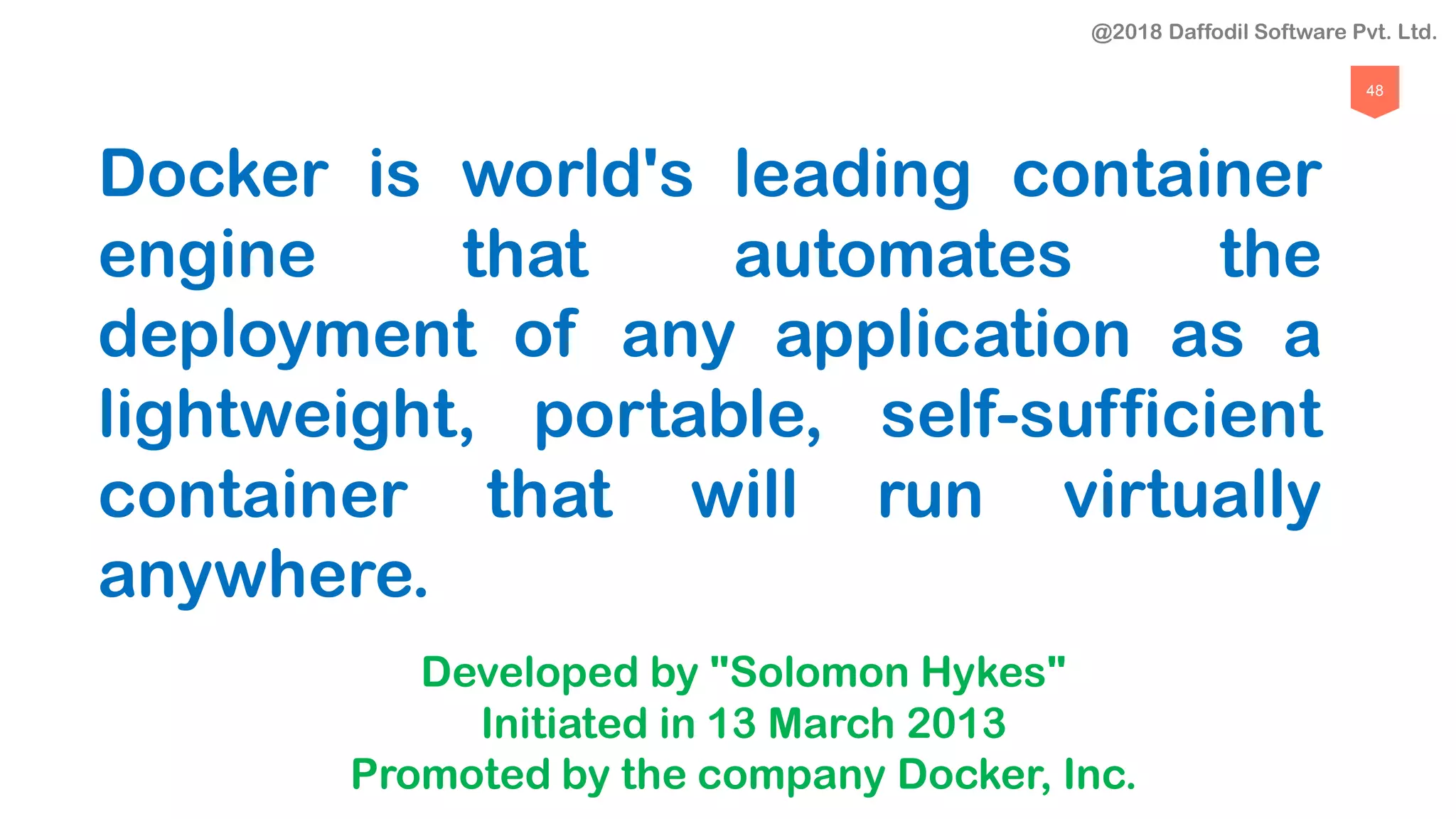 48
Docker is world's leading container
engine that automates the
deployment of any application as a
lightweight, portable, self-sufficient
container that will run virtually
anywhere.
Developed by "Solomon Hykes"
Initiated in 13 March 2013
Promoted by the company Docker, Inc.
@2018 Daffodil Software Pvt. Ltd.
 
