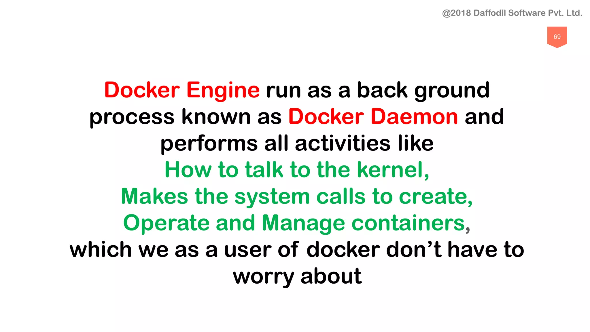 69
Docker Engine run as a back ground
process known as Docker Daemon and
performs all activities like
How to talk to the kernel,
Makes the system calls to create,
Operate and Manage containers,
which we as a user of docker don’t have to
worry about
@2018 Daffodil Software Pvt. Ltd.
 