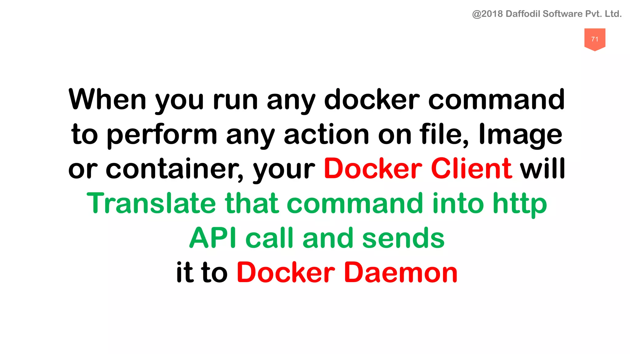 71
When you run any docker command
to perform any action on file, Image
or container, your Docker Client will
Translate that command into http
API call and sends
it to Docker Daemon
@2018 Daffodil Software Pvt. Ltd.
 