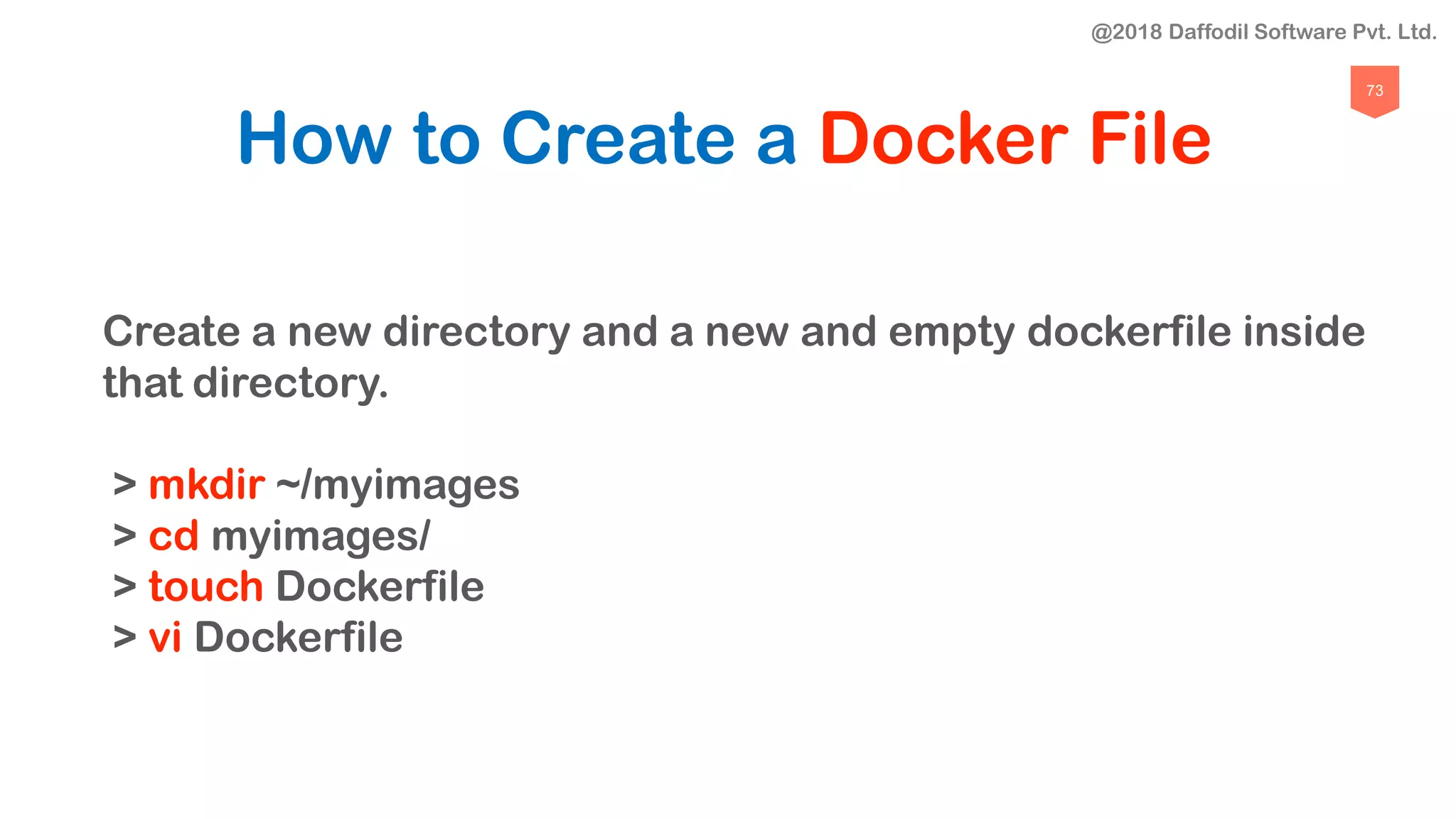 73
How to Create a Docker File
Create a new directory and a new and empty dockerfile inside
that directory.
> mkdir ~/myimages
> cd myimages/
> touch Dockerfile
> vi Dockerfile
@2018 Daffodil Software Pvt. Ltd.
 