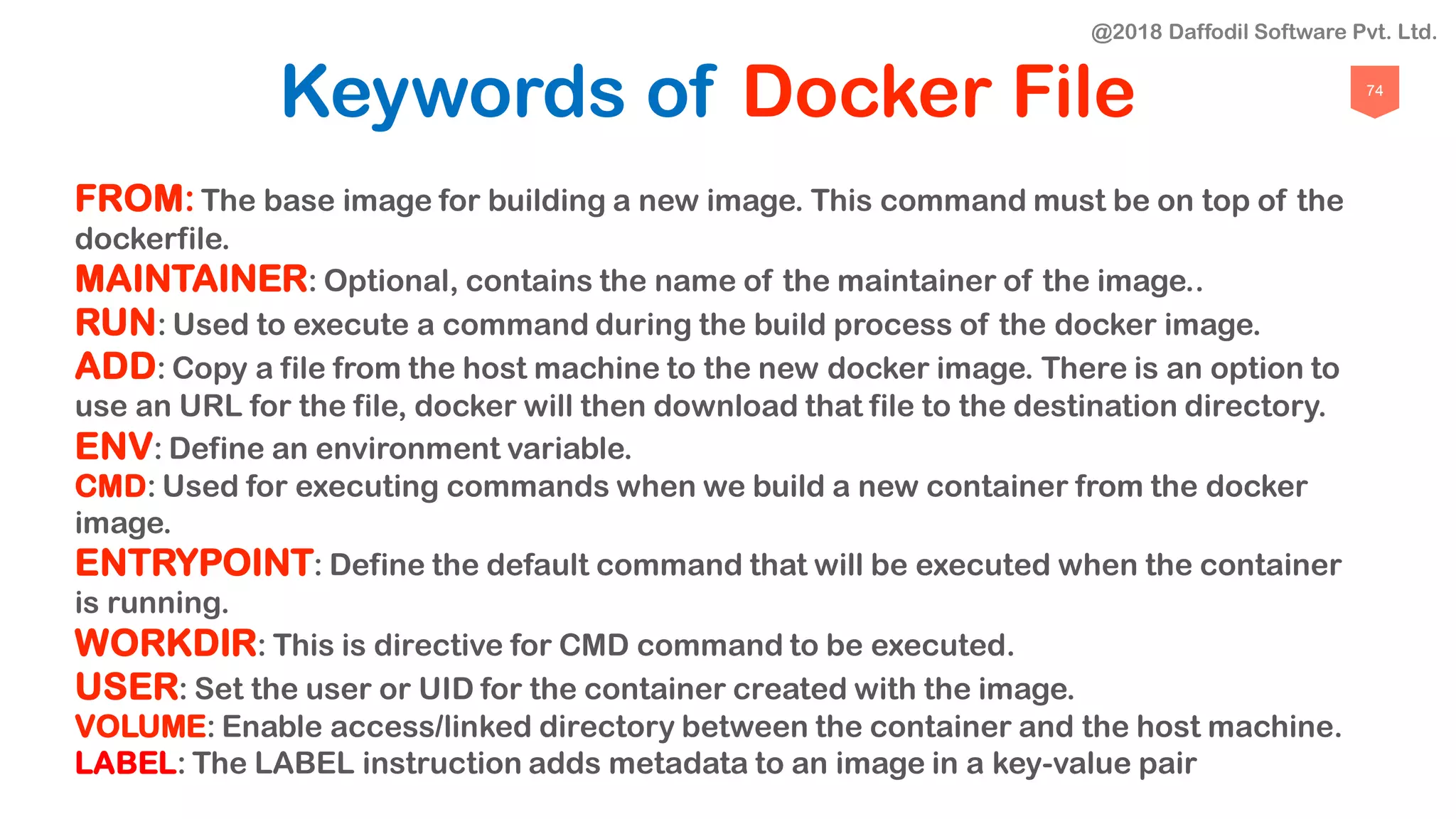 74
Keywords of Docker File
FROM:The base image for building a new image. This command must be on top of the
dockerfile.
MAINTAINER: Optional, contains the name of the maintainer of the image..
RUN: Used to execute a command during the build process of the docker image.
ADD: Copy a file from the host machine to the new docker image. There is an option to
use an URL for the file, docker will then download that file to the destination directory.
ENV: Define an environment variable.
CMD: Used for executing commands when we build a new container from the docker
image.
ENTRYPOINT: Define the default command that will be executed when the container
is running.
WORKDIR: This is directive for CMD command to be executed.
USER: Set the user or UID for the container created with the image.
VOLUME: Enable access/linked directory between the container and the host machine.
LABEL: The LABEL instruction adds metadata to an image in a key-value pair
@2018 Daffodil Software Pvt. Ltd.
 