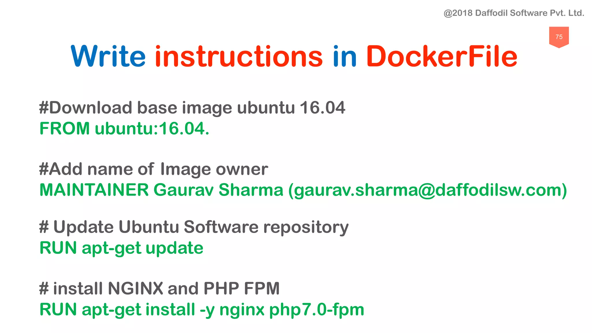 75
Write instructions in DockerFile
#Download base image ubuntu 16.04
FROM ubuntu:16.04.
#Add name of Image owner
MAINTAINER Gaurav Sharma (gaurav.sharma@daffodilsw.com)
# Update Ubuntu Software repository
RUN apt-get update
# install NGINX and PHP FPM
RUN apt-get install -y nginx php7.0-fpm
@2018 Daffodil Software Pvt. Ltd.
 