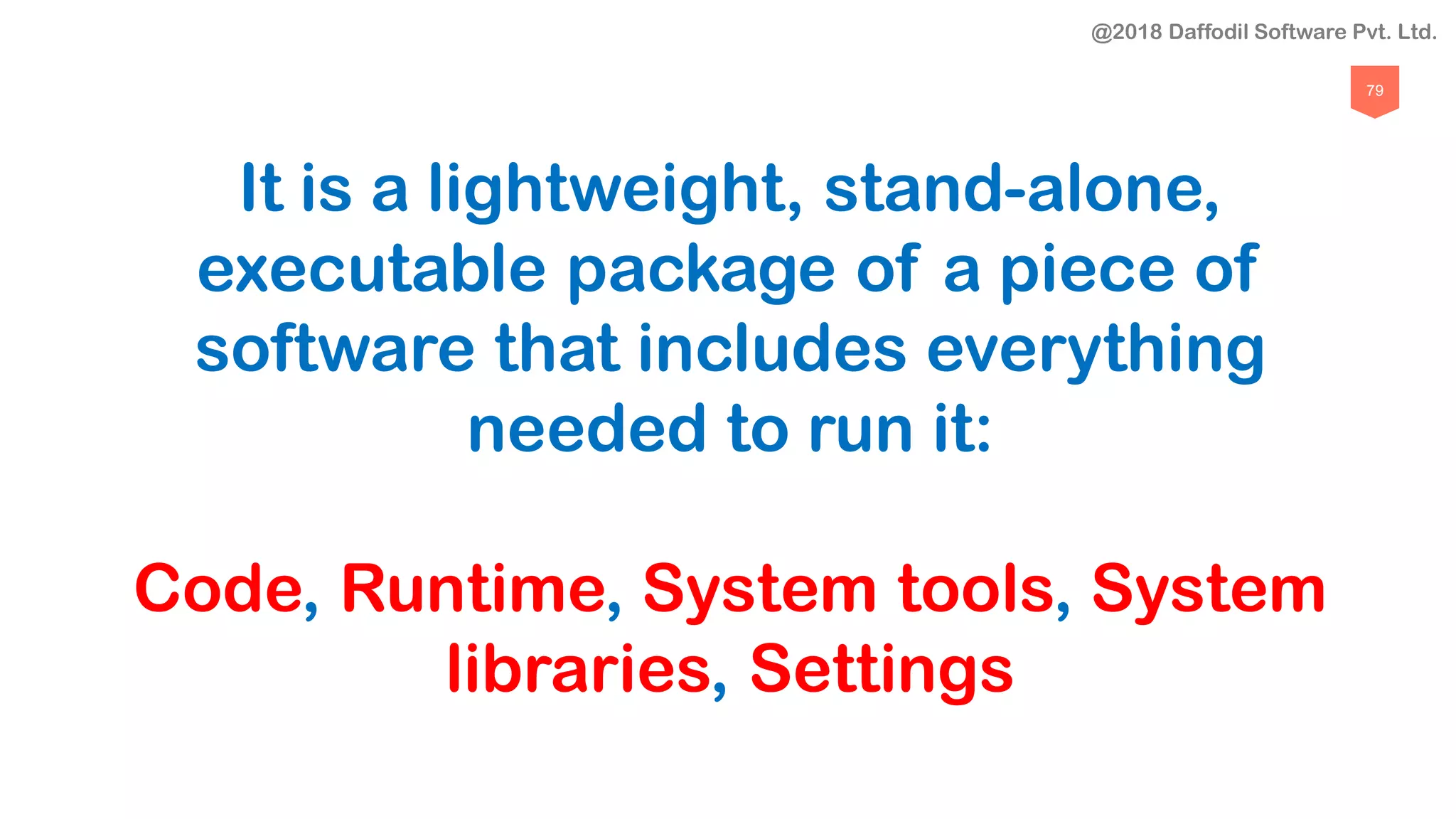 79
It is a lightweight, stand-alone,
executable package of a piece of
software that includes everything
needed to run it:
Code, Runtime, System tools, System
libraries, Settings
@2018 Daffodil Software Pvt. Ltd.
 