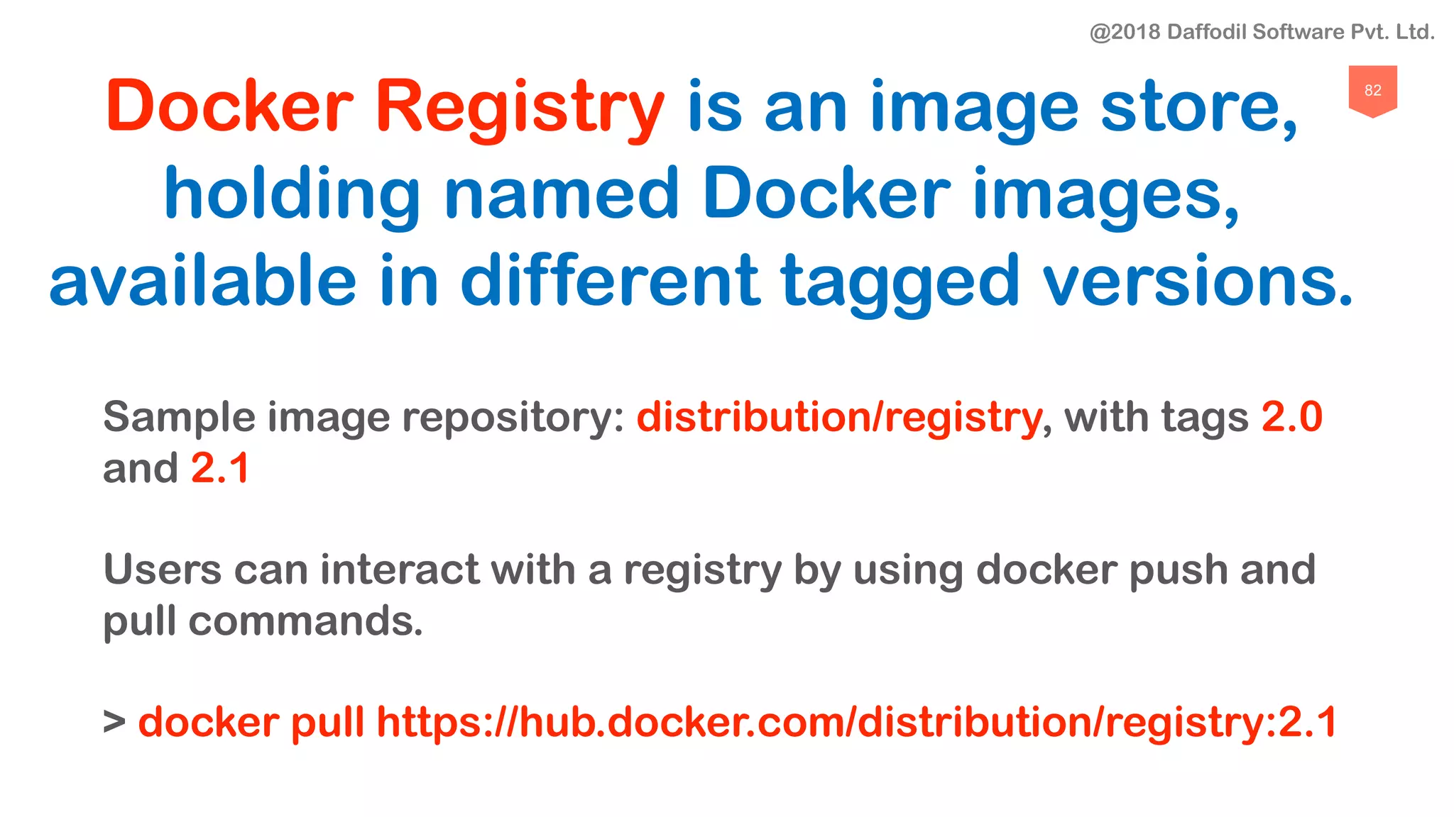 82
Docker Registry is an image store,
holding named Docker images,
available in different tagged versions.
Sample image repository: distribution/registry, with tags 2.0
and 2.1
Users can interact with a registry by using docker push and
pull commands.
> docker pull https://hub.docker.com/distribution/registry:2.1
@2018 Daffodil Software Pvt. Ltd.
 