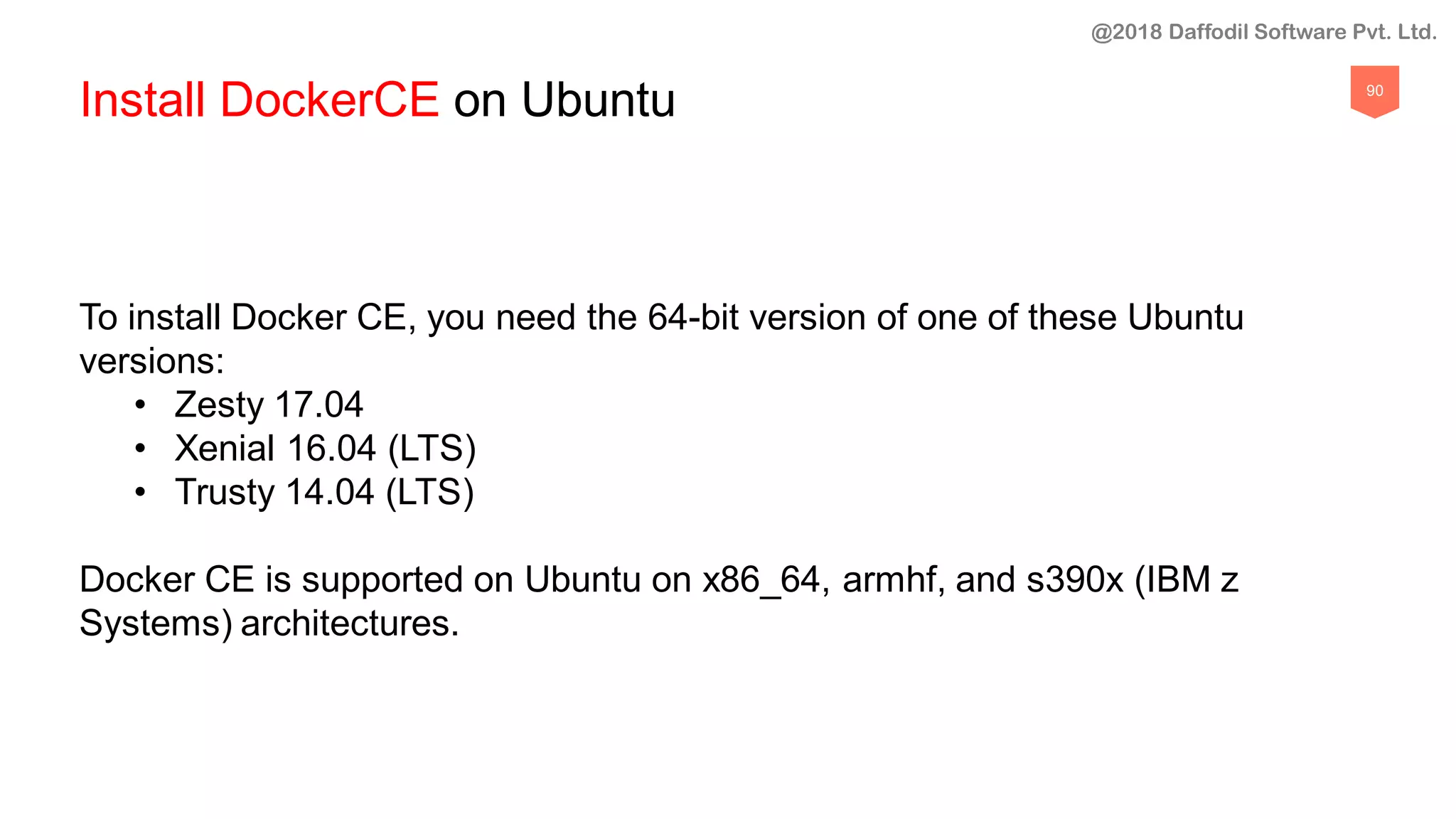 90
Install DockerCE on Ubuntu
To install Docker CE, you need the 64-bit version of one of these Ubuntu
versions:
• Zesty 17.04
• Xenial 16.04 (LTS)
• Trusty 14.04 (LTS)
Docker CE is supported on Ubuntu on x86_64, armhf, and s390x (IBM z
Systems) architectures.
@2018 Daffodil Software Pvt. Ltd.
 